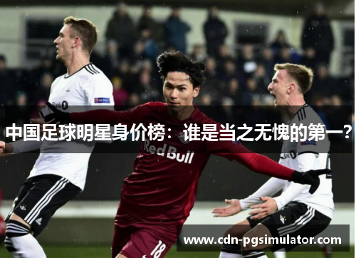 中国足球明星身价榜：谁是当之无愧的第一？