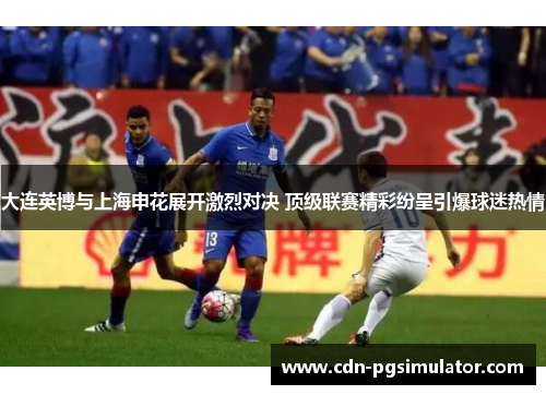 大连英博与上海申花展开激烈对决 顶级联赛精彩纷呈引爆球迷热情