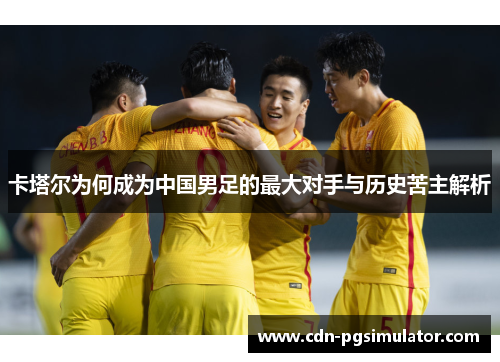 卡塔尔为何成为中国男足的最大对手与历史苦主解析