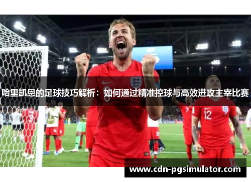 哈里凯恩的足球技巧解析：如何通过精准控球与高效进攻主宰比赛