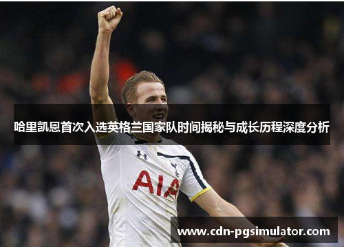 哈里凯恩首次入选英格兰国家队时间揭秘与成长历程深度分析 哈里凯恩首次入选英格兰国家队时间揭秘与成长历程深度分析