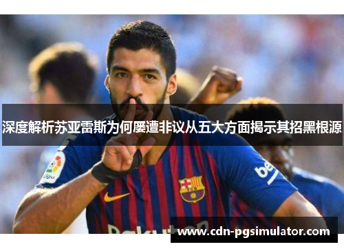 深度解析苏亚雷斯为何屡遭非议从五大方面揭示其招黑根源 深度解析苏亚雷斯为何屡遭非议从五大方面揭示其招黑根源