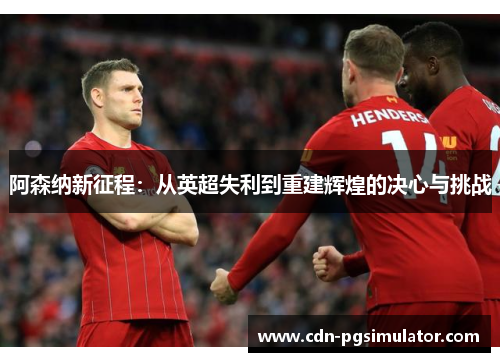 阿森纳新征程：从英超失利到重建辉煌的决心与挑战