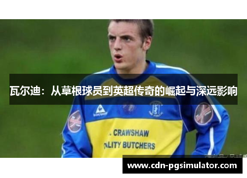 瓦尔迪:从草根球员到英超传奇的崛起与深远影响 瓦尔迪:从草根球员到英超传奇的崛起与深远影响