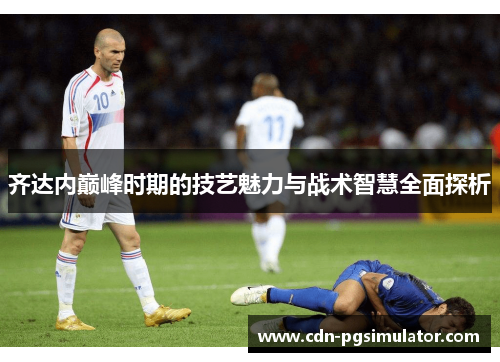 齐达内巅峰时期的技艺魅力与战术智慧全面探析