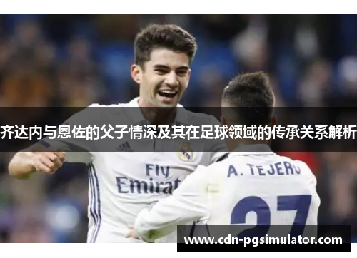 齐达内与恩佐的父子情深及其在足球领域的传承关系解析