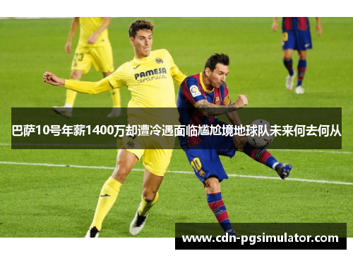 巴萨10号年薪1400万却遭冷遇面临尴尬境地球队未来何去何从