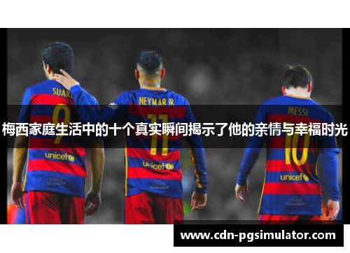 梅西家庭生活中的十个真实瞬间揭示了他的亲情与幸福时光
