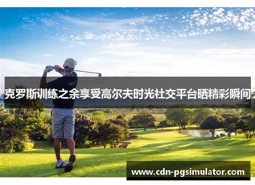 克罗斯训练之余享受高尔夫时光社交平台晒精彩瞬间 克罗斯训练之余享受高尔夫时光社交平台晒精彩瞬间