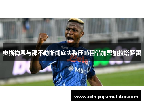 奥斯梅恩与那不勒斯彻底决裂压哨租借加盟加拉塔萨雷 奥斯梅恩与那不勒斯彻底决裂压哨租借加盟加拉塔萨雷