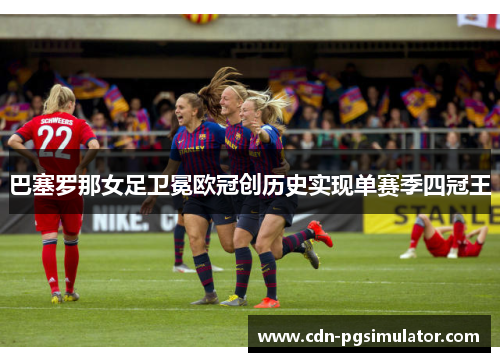 巴塞罗那女足卫冕欧冠创历史实现单赛季四冠王 巴塞罗那女足卫冕欧冠创历史实现单赛季四冠王