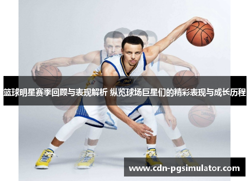 篮球明星赛季回顾与表现解析 纵览球场巨星们的精彩表现与成长历程 篮球明星赛季回顾与表现解析 纵览球场巨星们的精彩表现与成长历程