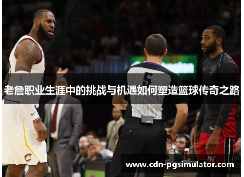 老詹职业生涯中的挑战与机遇如何塑造篮球传奇之路 老詹职业生涯中的挑战与机遇如何塑造篮球传奇之路