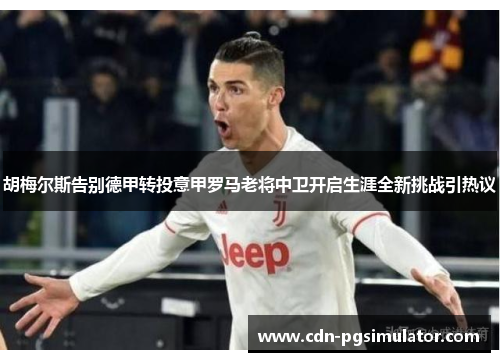 胡梅尔斯告别德甲转投意甲罗马老将中卫开启生涯全新挑战引热议