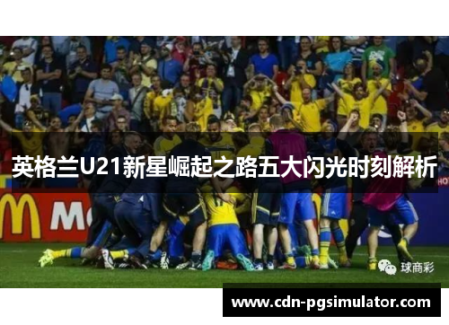 英格兰U21新星崛起之路五大闪光时刻解析