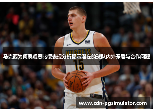 马克西为何质疑恩比德表现分析揭示潜在的球队内外矛盾与合作问题