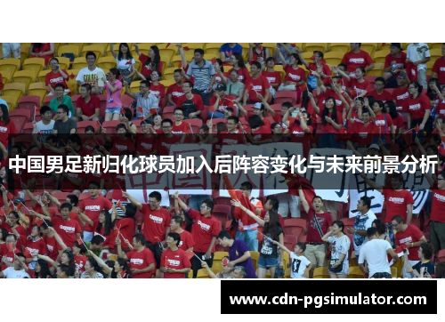 中国男足新归化球员加入后阵容变化与未来前景分析
